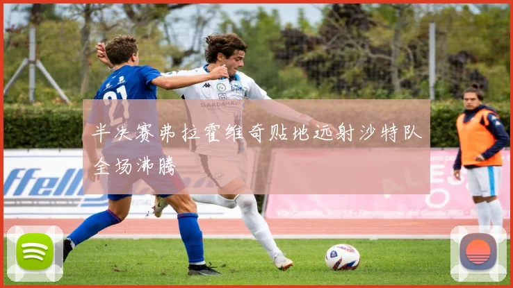 半决赛弗拉霍维奇贴地远射沙特队全场沸腾