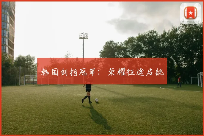 韩国剑指冠军：荣耀征途启航