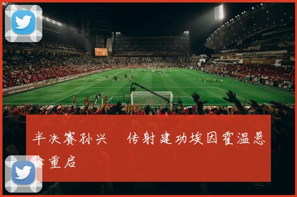 半决赛孙兴慜传射建功埃因霍温悬念重启
