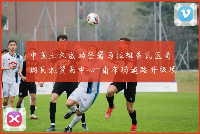 中国土木成功签署马拉维多瓦区奇姆瓦扎贸易中心-南布玛道路升级项目合同