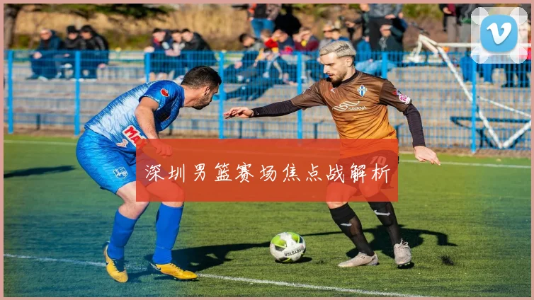 深圳男篮赛场焦点战解析