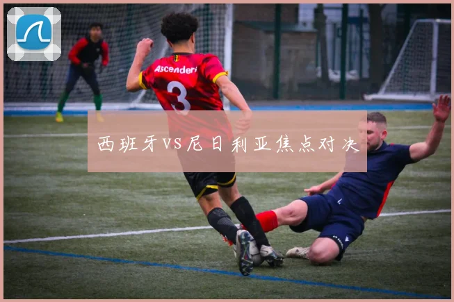 西班牙vs尼日利亚焦点对决