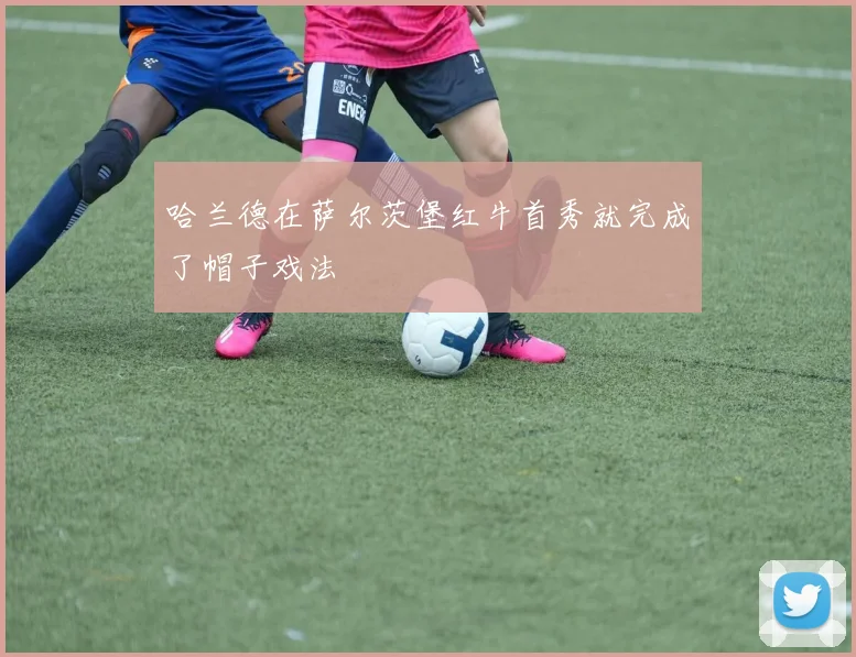 哈兰德在萨尔茨堡红牛首秀就完成了帽子戏法