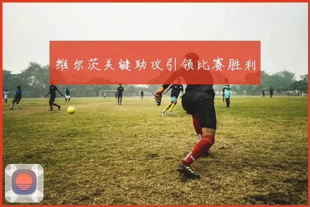 维尔茨关键助攻引领比赛胜利