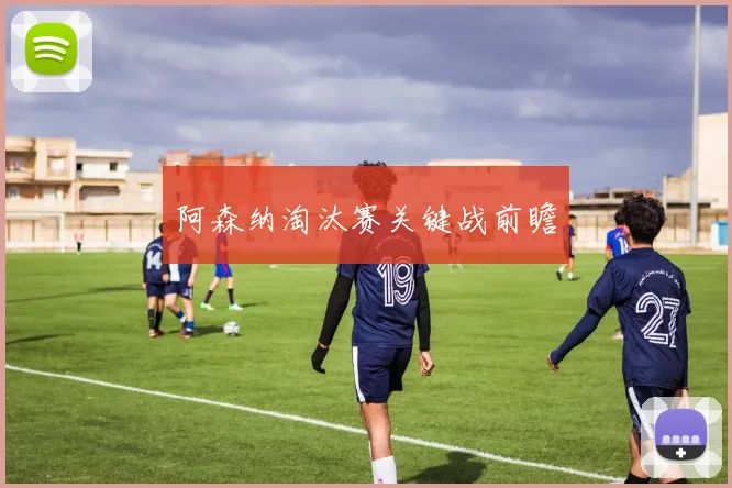 阿森纳淘汰赛关键战前瞻