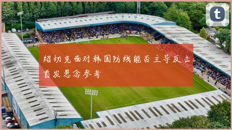 绍切克面对韩国防线能否主导反击首发悬念参考