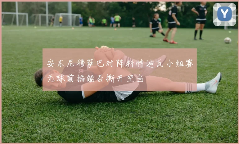 安东尼穆萨巴对阵科特迪瓦小组赛无球前插能否撕开空当