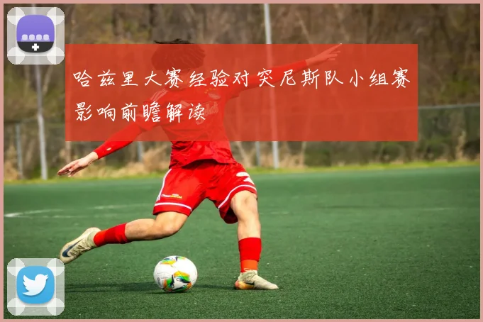 哈兹里大赛经验对突尼斯队小组赛影响前瞻解读