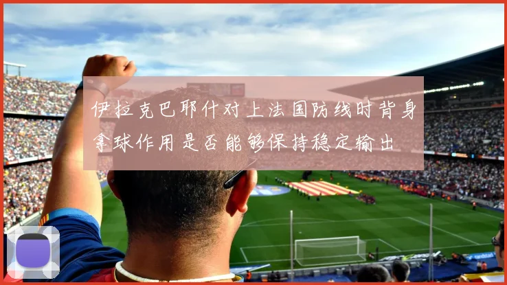 伊拉克巴耶什对上法国防线时背身拿球作用是否能够保持稳定输出
