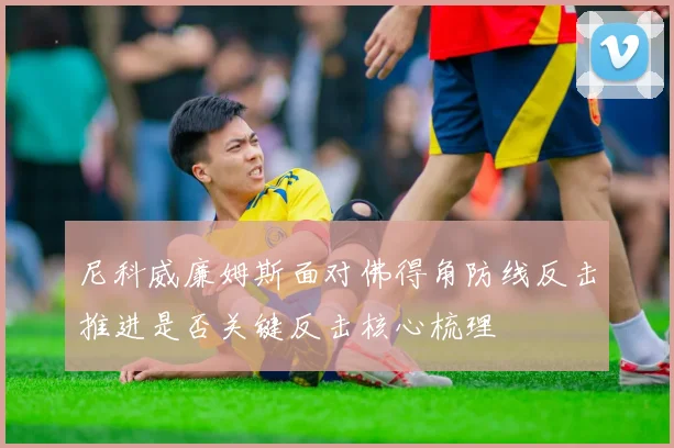 尼科威廉姆斯面对佛得角防线反击推进是否关键反击核心梳理