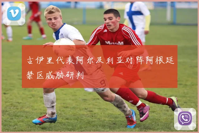 古伊里代表阿尔及利亚对阵阿根廷禁区威胁研判