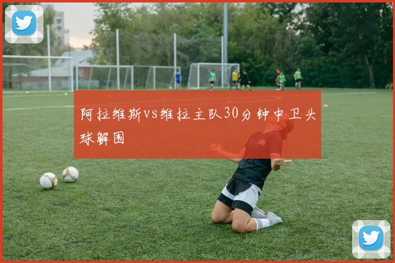 阿拉维斯vs维拉主队30分钟中卫头球解围