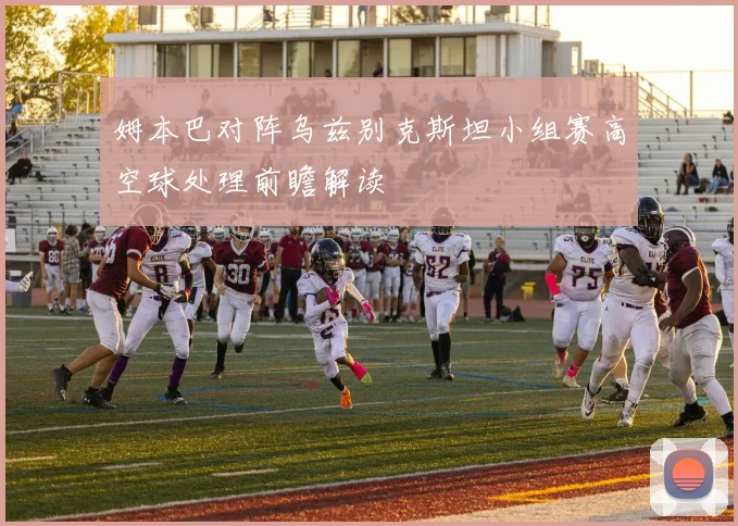 姆本巴对阵乌兹别克斯坦小组赛高空球处理前瞻解读