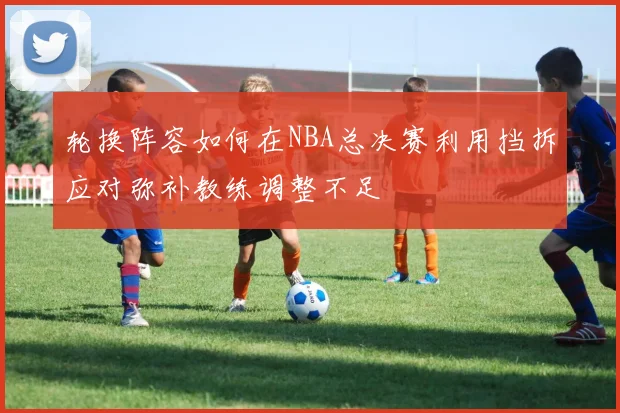 轮换阵容如何在NBA总决赛利用挡拆应对弥补教练调整不足