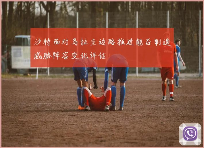 沙特面对乌拉圭边路推进能否制造威胁阵容变化评估