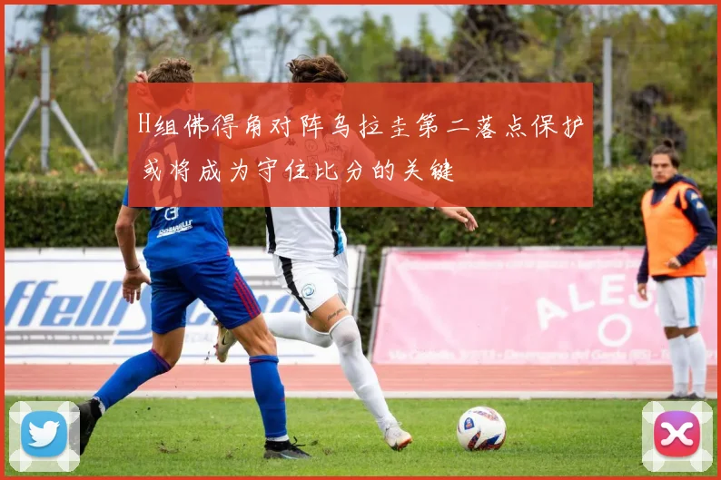 H组佛得角对阵乌拉圭第二落点保护或将成为守住比分的关键