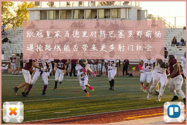 欧冠皇家马德里对阵巴塞罗那前场逼抢路线能否带来更多射门机会