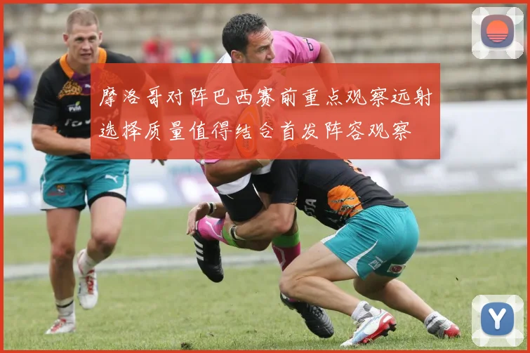 摩洛哥对阵巴西赛前重点观察远射选择质量值得结合首发阵容观察