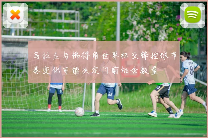 乌拉圭与佛得角世界杯交锋控球节奏变化可能决定门前机会数量
