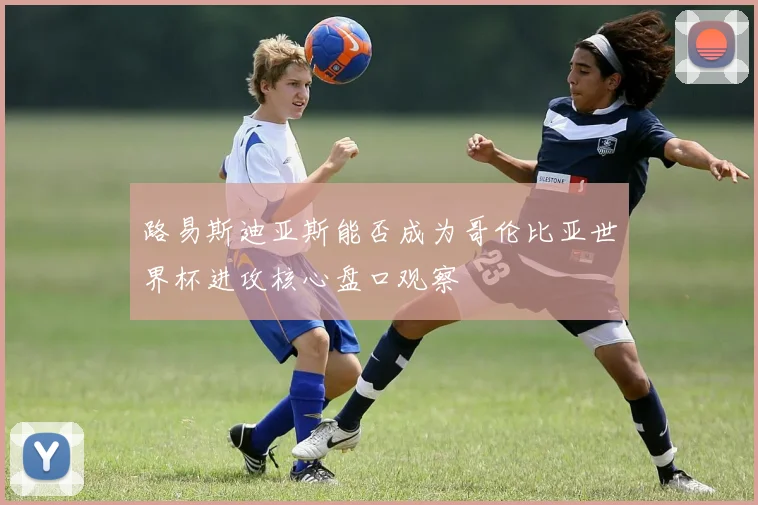 路易斯迪亚斯能否成为哥伦比亚世界杯进攻核心盘口观察