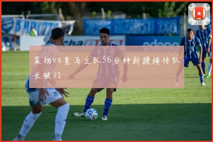 莱切vs皇马主队56分钟新援横传队长破门