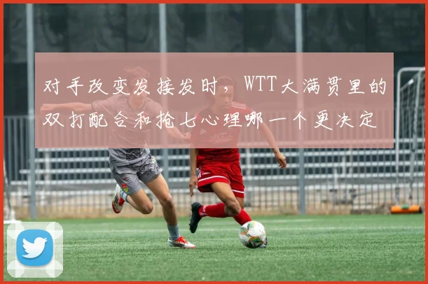 对手改变发接发时,WTT大满贯里的双打配合和抢七心理哪一个更决定下限