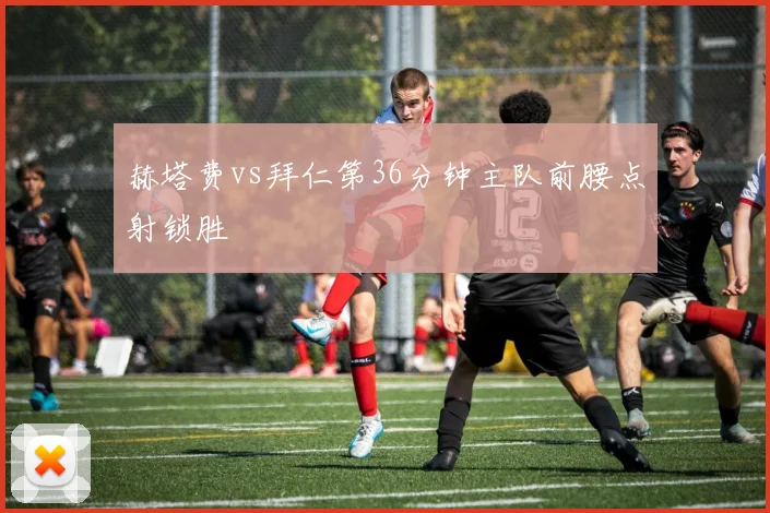 赫塔费vs拜仁第36分钟主队前腰点射锁胜