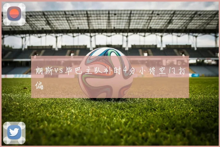 朗斯vs毕巴主队补时4分小将空门打偏