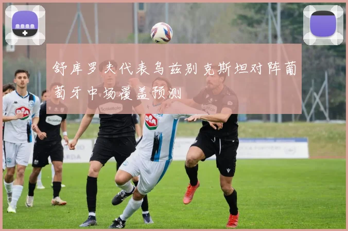 舒库罗夫代表乌兹别克斯坦对阵葡萄牙中场覆盖预测