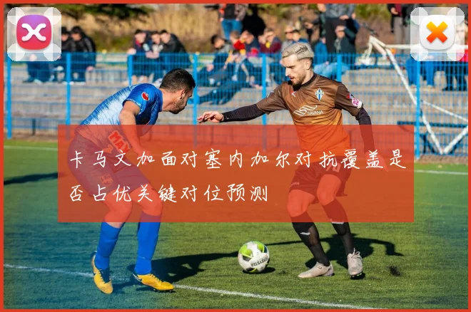 卡马文加面对塞内加尔对抗覆盖是否占优关键对位预测