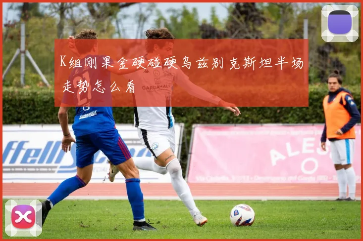 K组刚果金硬碰硬乌兹别克斯坦半场走势怎么看