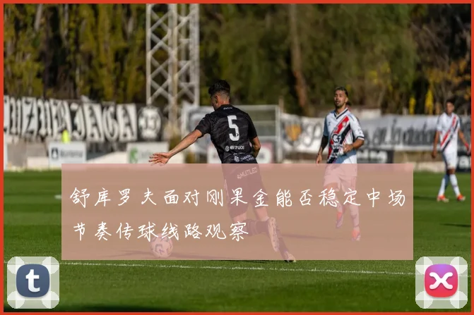舒库罗夫面对刚果金能否稳定中场节奏传球线路观察